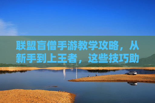 联盟盲僧手游教学攻略,从新手到上王者,这些技巧助你轻松拿捏!