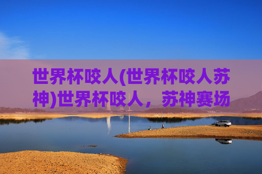 世界杯咬人(世界杯咬人苏神)世界杯咬人，苏神赛场咬人瞬间引发热议