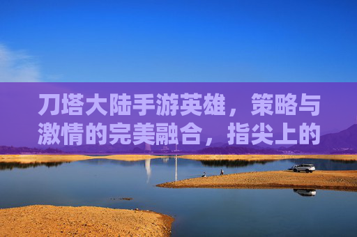 刀塔大陆手游英雄,策略与激情的完美融合,指尖上的奇幻冒险之旅