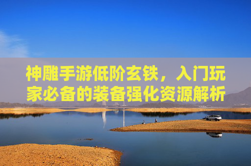 神雕手游低阶玄铁，入门玩家必备的装备强化资源解析