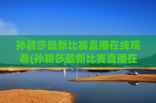 孙颖莎最新比赛直播在线观看(孙颖莎最新比赛直播在线观看视频)