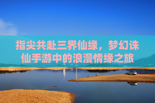 指尖共赴三界仙缘，梦幻诛仙手游中的浪漫情缘之旅