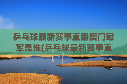 乒乓球最新赛事直播澳门冠军是谁(乒乓球最新赛事直播)