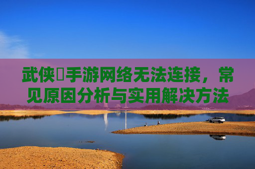 武侠乂手游网络无法连接，常见原因分析与实用解决方法