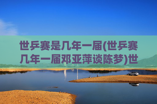 世乒赛是几年一届(世乒赛几年一届邓亚萍谈陈梦)世乒赛几年一届？邓亚萍谈赛事周期与陈梦的竞技传承