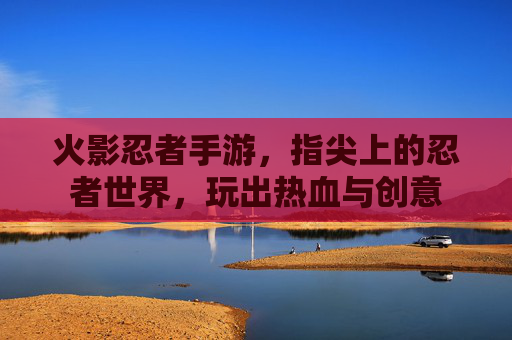 火影忍者手游,指尖上的忍者世界,玩出热血与创意