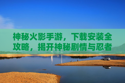 神秘火影手游，下载安装全攻略，揭开神秘剧情与忍者世界的魅力