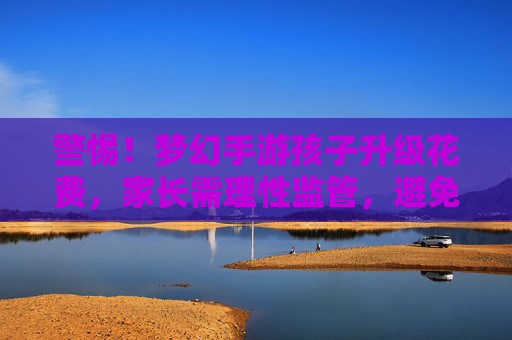 警惕！梦幻手游孩子升级花费，家长需理性监管，避免虚拟陷阱，警惕！梦幻手游孩子升级花费，家长需理性监管，避免虚拟陷阱