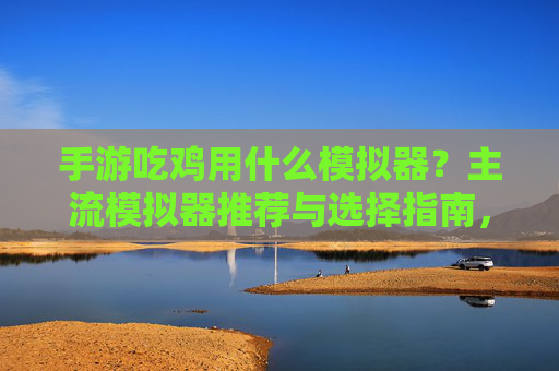 手游吃鸡用什么模拟器？主流模拟器推荐与选择指南，手游吃鸡用什么模拟器？主流模拟器推荐与选择指南
