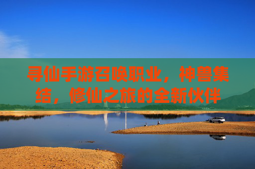 寻仙手游召唤职业,神兽集结,修仙之旅的全新伙伴