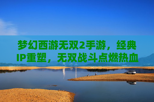 梦幻西游无双2手游,经典IP重塑,无双战斗点燃热血新篇章