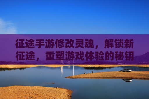 征途手游修改灵魂,解锁新征途,重塑游戏体验的秘钥