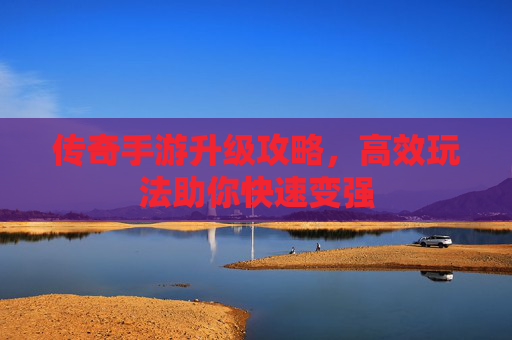 传奇手游升级攻略，高效玩法助你快速变强