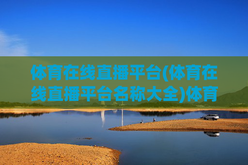 体育在线直播平台(体育在线直播平台名称大全)体育在线直播平台大全，热门平台名称及推荐