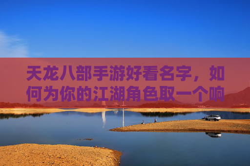 天龙八部手游好看名字,如何为你的江湖角色取一个响亮又独特的代号?