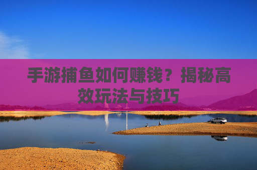 手游捕鱼如何赚钱？揭秘高效玩法与技巧