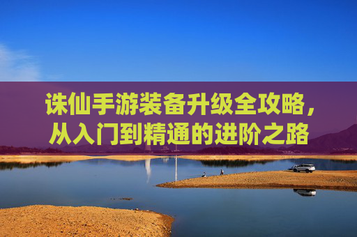 诛仙手游装备升级全攻略，从入门到精通的进阶之路