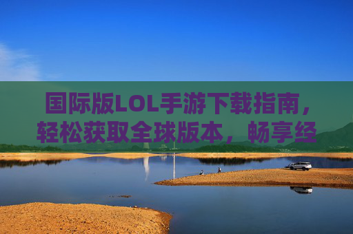 国际版LOL手游下载指南，轻松获取全球版本，畅享经典竞技乐趣