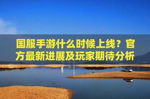 国服手游什么时候上线?官方最新进展及玩家期待分析