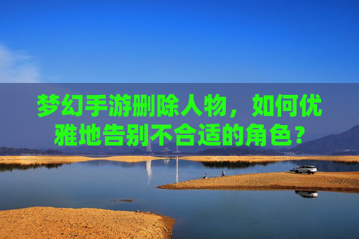梦幻手游删除人物，如何优雅地告别不合适的角色？
