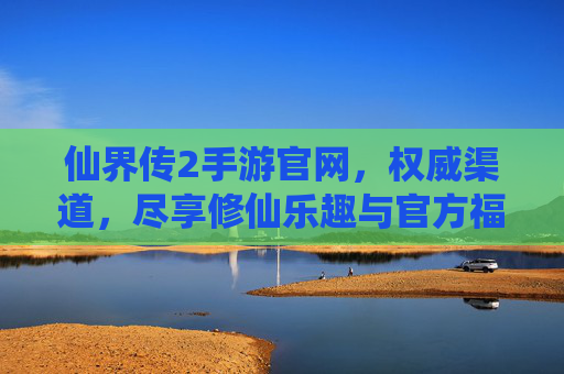 仙界传2手游官网，权威渠道，尽享修仙乐趣与官方福利