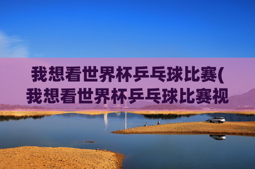 我想看世界杯乒乓球比赛(我想看世界杯乒乓球比赛视频)