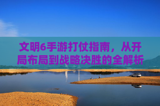 文明6手游打仗指南，从开局布局到战略决胜的全解析