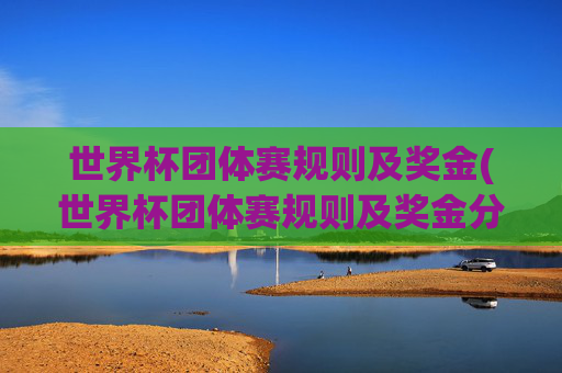 世界杯团体赛规则及奖金(世界杯团体赛规则及奖金分配)世界杯团体赛规则及奖金分配