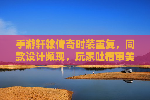 手游轩辕传奇时装重复，同款设计频现，玩家吐槽审美疲劳与资源浪费