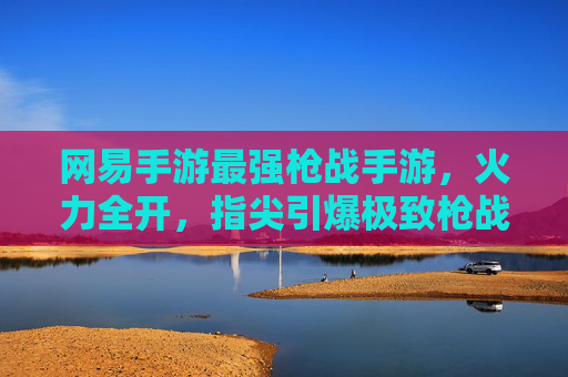 网易手游最强枪战手游,火力全开,指尖引爆极致枪战体验