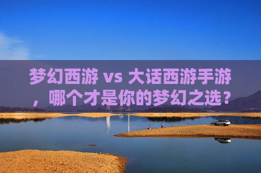 梦幻西游 vs 大话西游手游,哪个才是你的梦幻之选?——深度解析与玩法对比指南