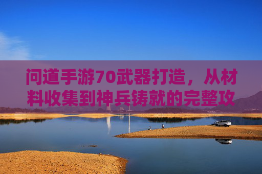 问道手游70武器打造,从材料收集到神兵铸就的完整攻略
