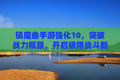 镇魔曲手游强化10,突破战力瓶颈,开启极限战斗新篇章