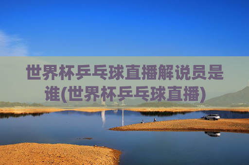 世界杯乒乓球直播解说员是谁(世界杯乒乓球直播)