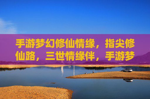 手游梦幻修仙情缘,指尖修仙路,三世情缘伴,手游梦幻修仙情缘,指尖修仙路,三世情缘伴