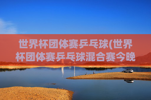 世界杯团体赛乒乓球(世界杯团体赛乒乓球混合赛今晚直播吗)
