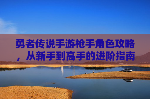 勇者传说手游枪手角色攻略，从新手到高手的进阶指南，勇者传说手游枪手角色从新手到高手的进阶攻略
