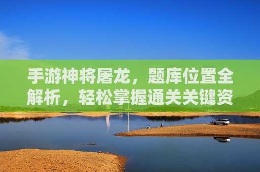 手游神将屠龙,题库位置全解析,轻松掌握通关关键资源