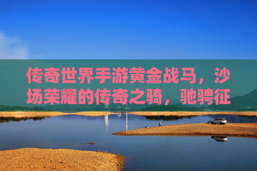 传奇世界手游黄金战马，沙场荣耀的传奇之骑，驰骋征途的不朽传奇