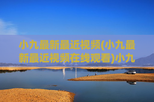 小九最新最近视频(小九最新最近视频在线观看)小九最新视频在线观看