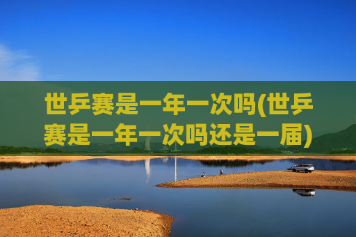 世乒赛是一年一次吗(世乒赛是一年一次吗还是一届)