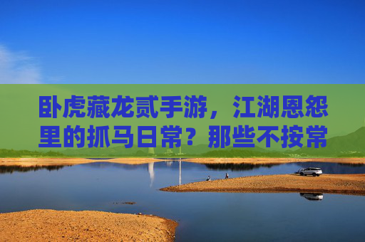 卧虎藏龙贰手游,江湖恩怨里的抓马日常?那些不按常理出牌的剧情小插曲