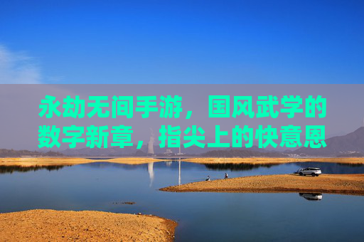 永劫无间手游，国风武学的数字新章，指尖上的快意恩仇