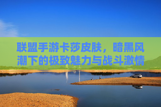 联盟手游卡莎皮肤,暗黑风潮下的极致魅力与战斗激情