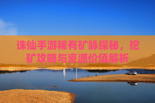 诛仙手游稀有矿脉探秘，挖矿攻略与资源价值解析