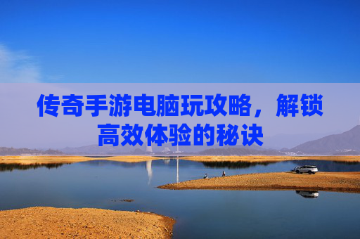 传奇手游电脑玩攻略，解锁高效体验的秘诀