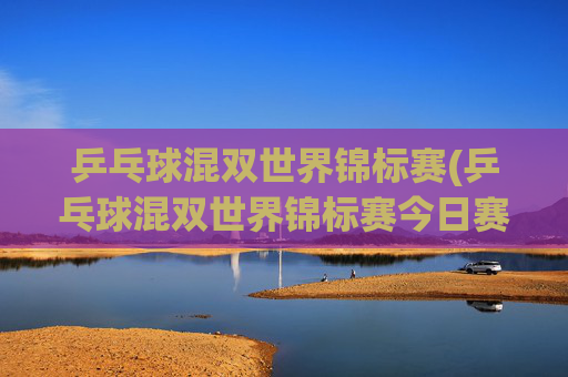 乒乓球混双世界锦标赛(乒乓球混双世界锦标赛今日赛程)