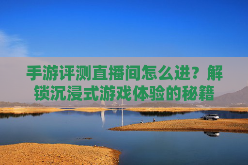 手游评测直播间怎么进？解锁沉浸式游戏体验的秘籍
