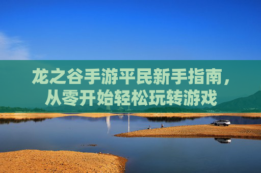 龙之谷手游平民新手指南,从零开始轻松玩转游戏