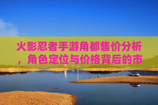 火影忍者手游角都售价分析，角色定位与价格背后的市场逻辑